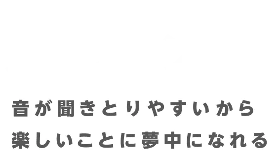 音が聞きとりやすいから楽しいことに夢中になれる