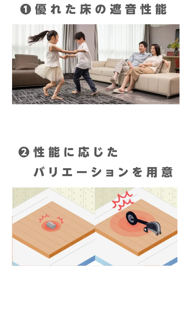 勉強部屋、2世帯住宅など用途に応じた床遮音性能の要求にお応えします。戸建住宅だけでなく集合住宅にも対応。コツコツとした小さな衝撃音から大きな物が床に落ちた時のドシンという音まで幅広く衝撃音を軽減します。