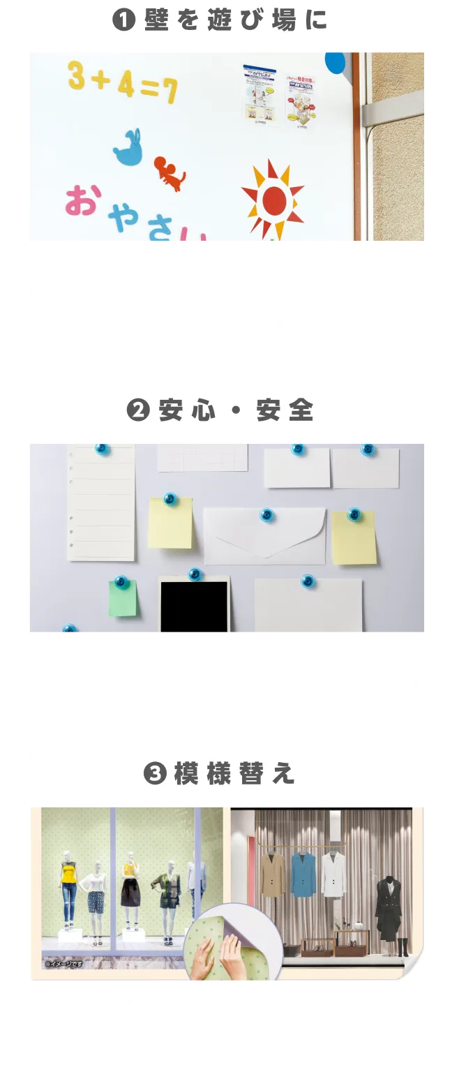 壁に磁石がつくので壁を使って自由に遊ぶことができます。子ども部屋、リビング、廊下など場所を選ばずクロス・ペイント仕上げの上から取り付けが可能です。掲示物を貼る際に画鋲を使用しないため壁に穴傷をつけることなく安心・安全に取り付け、取り外しが可能です。化粧磁石シートを貼るだけで壁の模様替えができるため、「施工時間短縮」「コストの削減」が可能です
