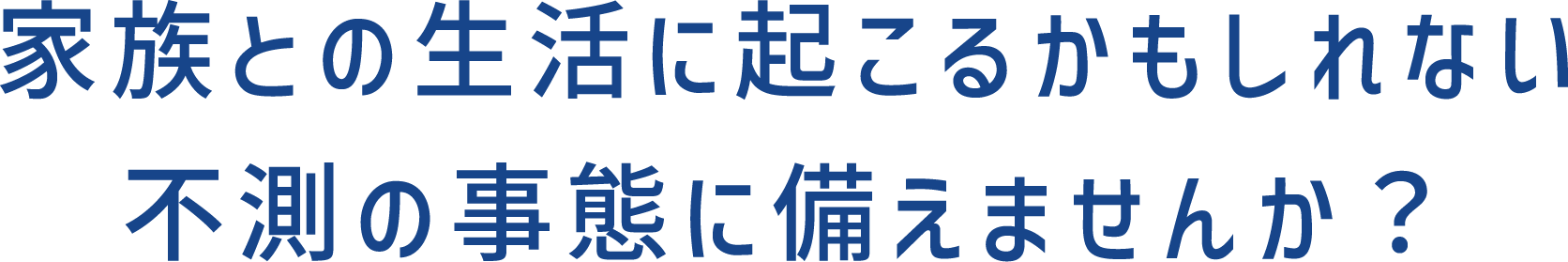 家族との生活に起こるかもしれない不測の事態に備えませんか？