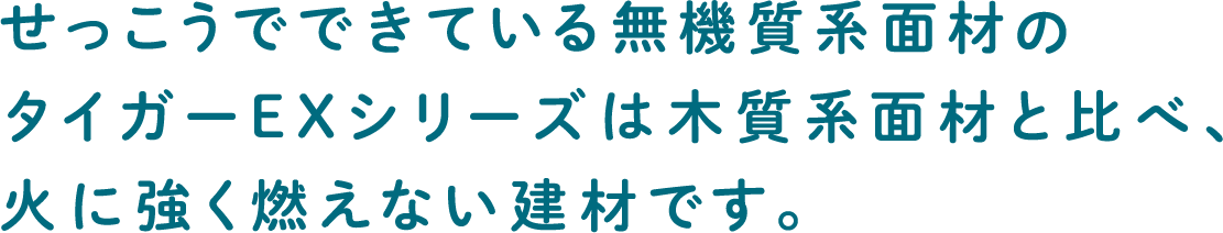 せっこうでできている無機質系面材のタイガーEXシリーズは木質系面材と比べ、火に強く燃えない建材です。