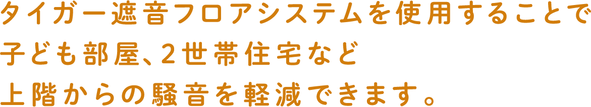 タイガー遮音フロアシステムを使用することで子ども部屋、２世帯住宅など上階からの騒音を軽減できます。