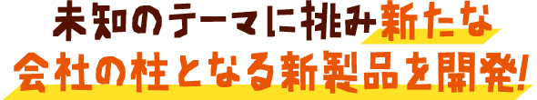 未知のテーマに挑み新たな会社の柱となる新製品を開発！