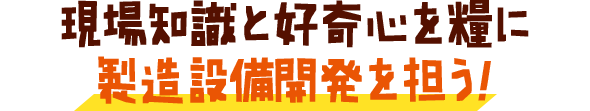 現場知識と好奇心を糧に製造設備開発を担う！